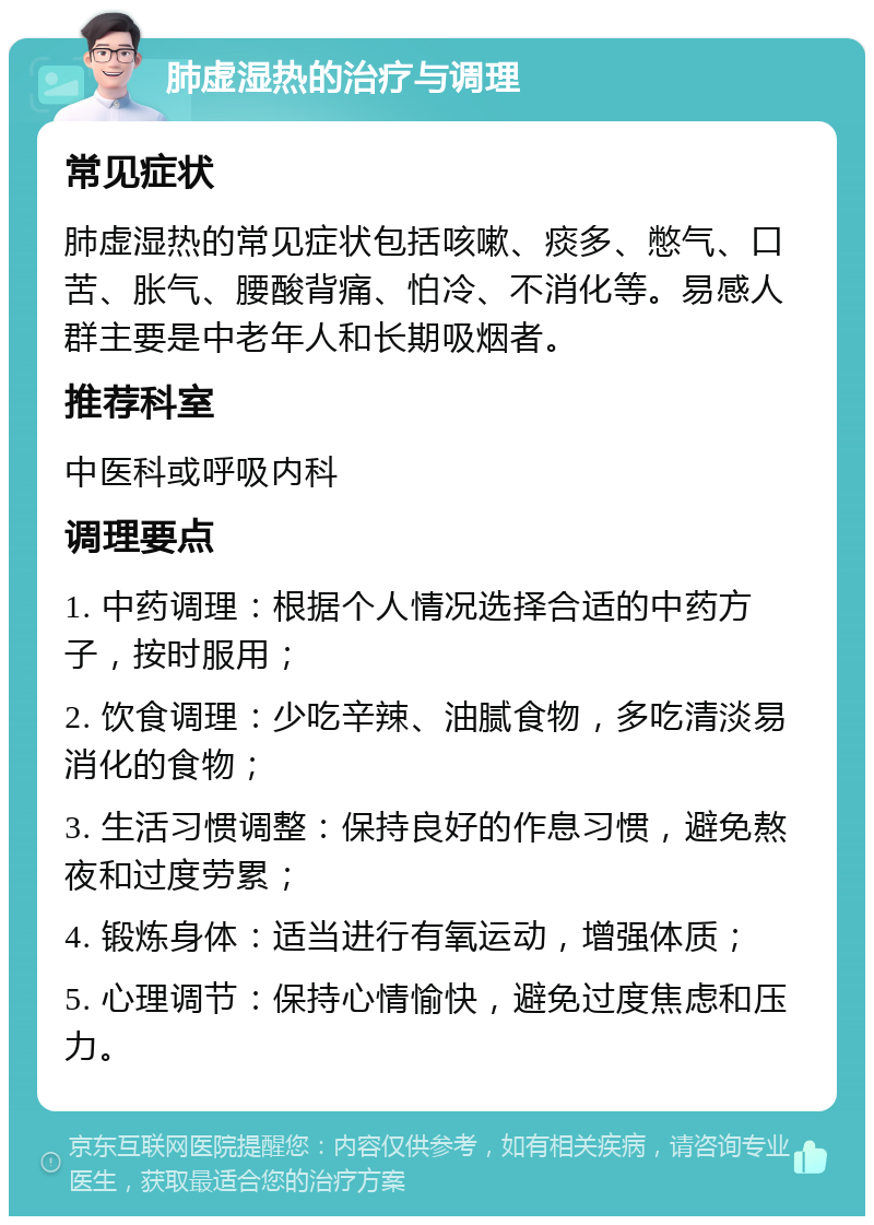 肺虚湿热的治疗与调理 常见症状 肺虚湿热的常见症状包括咳嗽、痰多、憋气、口苦、胀气、腰酸背痛、怕冷、不消化等。易感人群主要是中老年人和长期吸烟者。 推荐科室 中医科或呼吸内科 调理要点 1. 中药调理：根据个人情况选择合适的中药方子，按时服用； 2. 饮食调理：少吃辛辣、油腻食物，多吃清淡易消化的食物； 3. 生活习惯调整：保持良好的作息习惯，避免熬夜和过度劳累； 4. 锻炼身体：适当进行有氧运动，增强体质； 5. 心理调节：保持心情愉快，避免过度焦虑和压力。