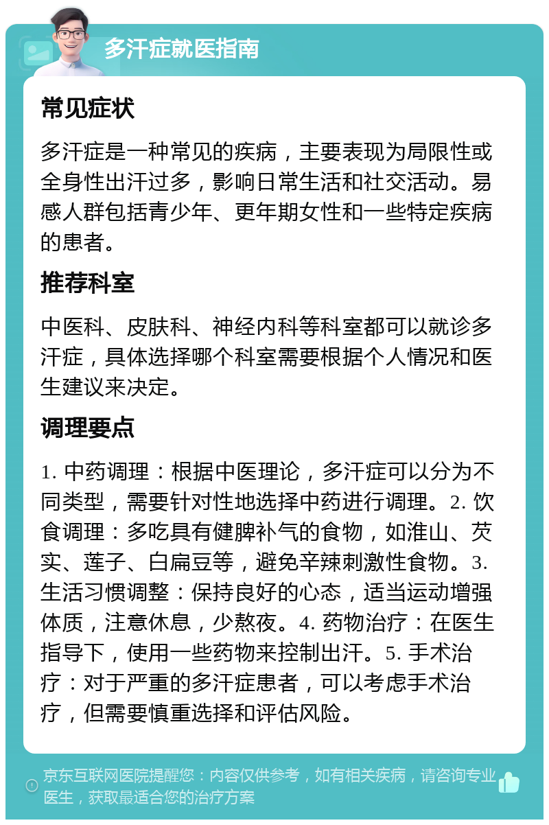 多汗症就医指南 常见症状 多汗症是一种常见的疾病，主要表现为局限性或全身性出汗过多，影响日常生活和社交活动。易感人群包括青少年、更年期女性和一些特定疾病的患者。 推荐科室 中医科、皮肤科、神经内科等科室都可以就诊多汗症，具体选择哪个科室需要根据个人情况和医生建议来决定。 调理要点 1. 中药调理：根据中医理论，多汗症可以分为不同类型，需要针对性地选择中药进行调理。2. 饮食调理：多吃具有健脾补气的食物，如淮山、芡实、莲子、白扁豆等，避免辛辣刺激性食物。3. 生活习惯调整：保持良好的心态，适当运动增强体质，注意休息，少熬夜。4. 药物治疗：在医生指导下，使用一些药物来控制出汗。5. 手术治疗：对于严重的多汗症患者，可以考虑手术治疗，但需要慎重选择和评估风险。