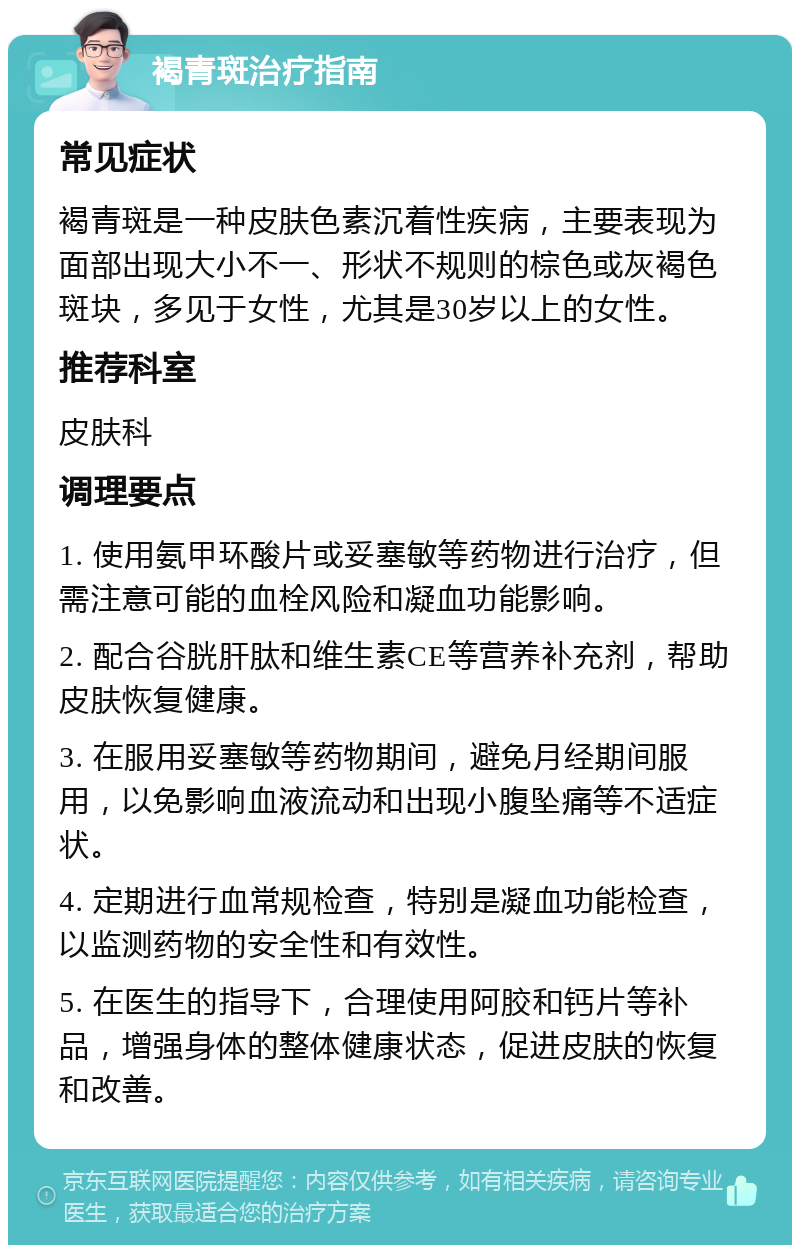 褐青斑治疗指南 常见症状 褐青斑是一种皮肤色素沉着性疾病，主要表现为面部出现大小不一、形状不规则的棕色或灰褐色斑块，多见于女性，尤其是30岁以上的女性。 推荐科室 皮肤科 调理要点 1. 使用氨甲环酸片或妥塞敏等药物进行治疗，但需注意可能的血栓风险和凝血功能影响。 2. 配合谷胱肝肽和维生素CE等营养补充剂，帮助皮肤恢复健康。 3. 在服用妥塞敏等药物期间，避免月经期间服用，以免影响血液流动和出现小腹坠痛等不适症状。 4. 定期进行血常规检查，特别是凝血功能检查，以监测药物的安全性和有效性。 5. 在医生的指导下，合理使用阿胶和钙片等补品，增强身体的整体健康状态，促进皮肤的恢复和改善。