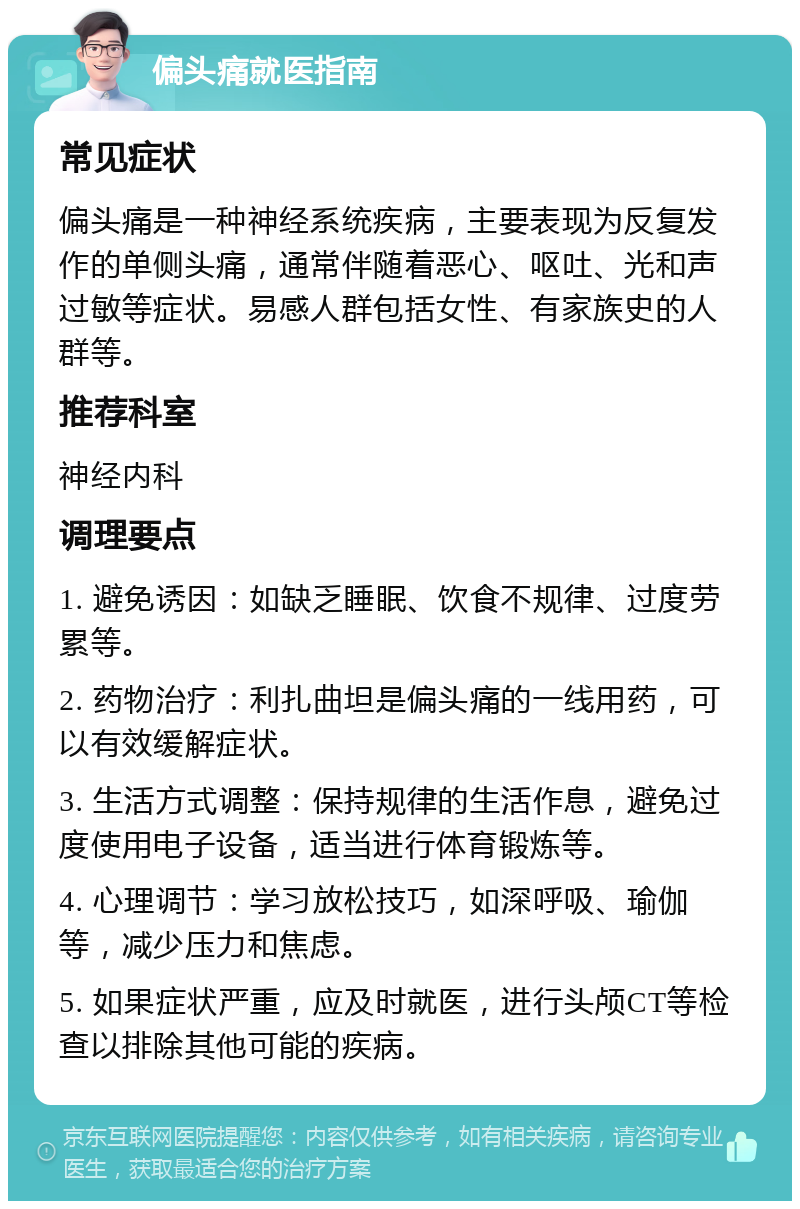 偏头痛就医指南 常见症状 偏头痛是一种神经系统疾病，主要表现为反复发作的单侧头痛，通常伴随着恶心、呕吐、光和声过敏等症状。易感人群包括女性、有家族史的人群等。 推荐科室 神经内科 调理要点 1. 避免诱因：如缺乏睡眠、饮食不规律、过度劳累等。 2. 药物治疗：利扎曲坦是偏头痛的一线用药，可以有效缓解症状。 3. 生活方式调整：保持规律的生活作息，避免过度使用电子设备，适当进行体育锻炼等。 4. 心理调节：学习放松技巧，如深呼吸、瑜伽等，减少压力和焦虑。 5. 如果症状严重，应及时就医，进行头颅CT等检查以排除其他可能的疾病。