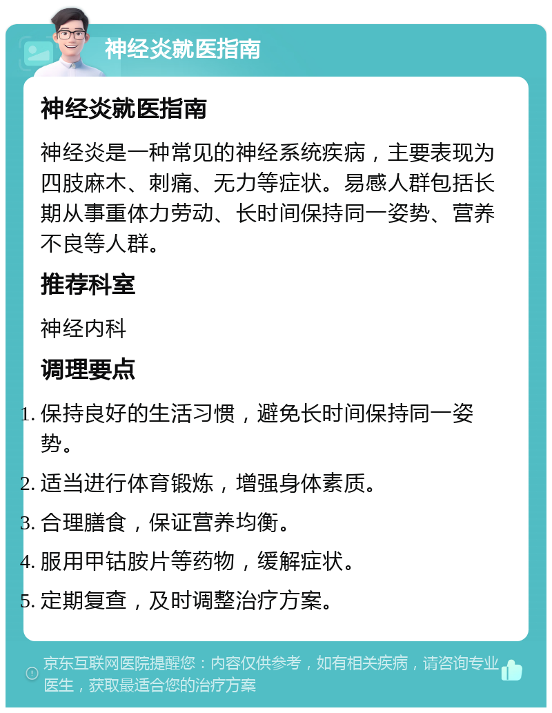 神经炎就医指南 神经炎就医指南 神经炎是一种常见的神经系统疾病，主要表现为四肢麻木、刺痛、无力等症状。易感人群包括长期从事重体力劳动、长时间保持同一姿势、营养不良等人群。 推荐科室 神经内科 调理要点 保持良好的生活习惯，避免长时间保持同一姿势。 适当进行体育锻炼，增强身体素质。 合理膳食，保证营养均衡。 服用甲钴胺片等药物，缓解症状。 定期复查，及时调整治疗方案。