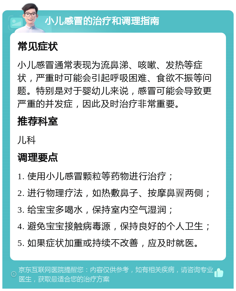 小儿感冒的治疗和调理指南 常见症状 小儿感冒通常表现为流鼻涕、咳嗽、发热等症状，严重时可能会引起呼吸困难、食欲不振等问题。特别是对于婴幼儿来说，感冒可能会导致更严重的并发症，因此及时治疗非常重要。 推荐科室 儿科 调理要点 1. 使用小儿感冒颗粒等药物进行治疗； 2. 进行物理疗法，如热敷鼻子、按摩鼻翼两侧； 3. 给宝宝多喝水，保持室内空气湿润； 4. 避免宝宝接触病毒源，保持良好的个人卫生； 5. 如果症状加重或持续不改善，应及时就医。