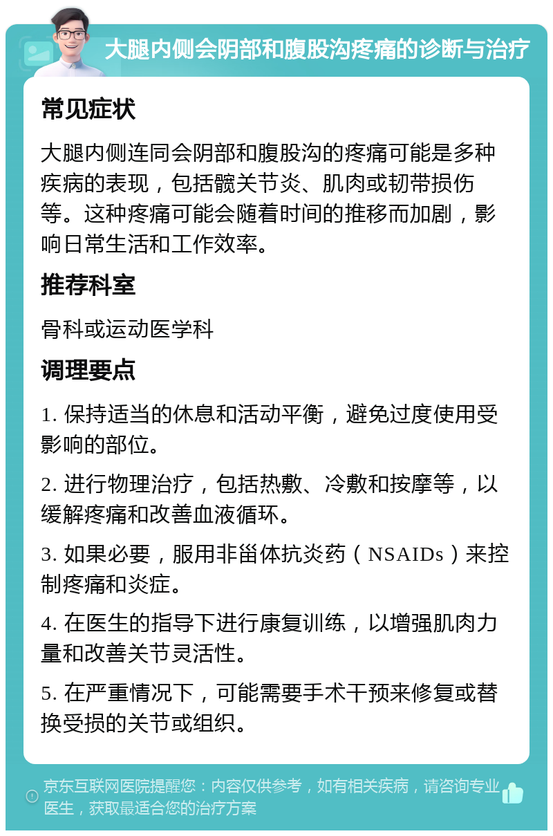 大腿内侧会阴部和腹股沟疼痛的诊断与治疗 常见症状 大腿内侧连同会阴部和腹股沟的疼痛可能是多种疾病的表现，包括髋关节炎、肌肉或韧带损伤等。这种疼痛可能会随着时间的推移而加剧，影响日常生活和工作效率。 推荐科室 骨科或运动医学科 调理要点 1. 保持适当的休息和活动平衡，避免过度使用受影响的部位。 2. 进行物理治疗，包括热敷、冷敷和按摩等，以缓解疼痛和改善血液循环。 3. 如果必要，服用非甾体抗炎药（NSAIDs）来控制疼痛和炎症。 4. 在医生的指导下进行康复训练，以增强肌肉力量和改善关节灵活性。 5. 在严重情况下，可能需要手术干预来修复或替换受损的关节或组织。