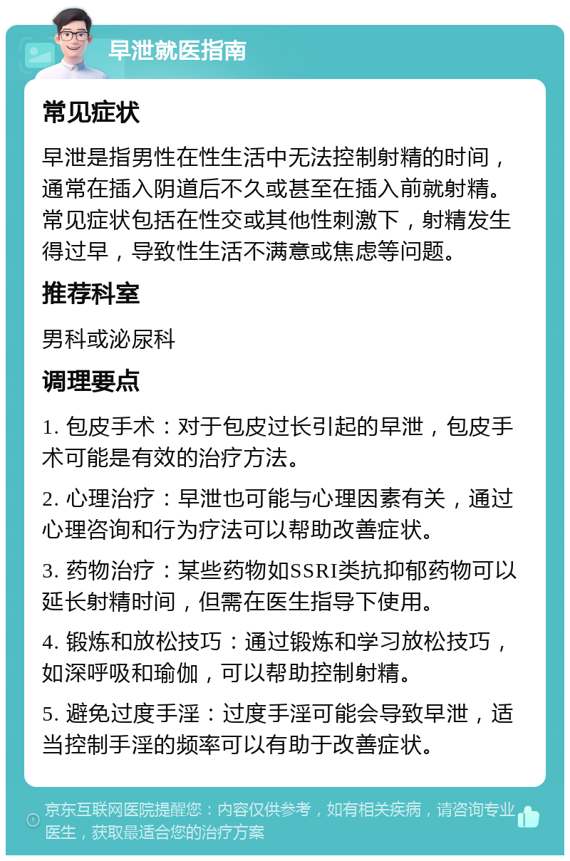 早泄就医指南 常见症状 早泄是指男性在性生活中无法控制射精的时间，通常在插入阴道后不久或甚至在插入前就射精。常见症状包括在性交或其他性刺激下，射精发生得过早，导致性生活不满意或焦虑等问题。 推荐科室 男科或泌尿科 调理要点 1. 包皮手术：对于包皮过长引起的早泄，包皮手术可能是有效的治疗方法。 2. 心理治疗：早泄也可能与心理因素有关，通过心理咨询和行为疗法可以帮助改善症状。 3. 药物治疗：某些药物如SSRI类抗抑郁药物可以延长射精时间，但需在医生指导下使用。 4. 锻炼和放松技巧：通过锻炼和学习放松技巧，如深呼吸和瑜伽，可以帮助控制射精。 5. 避免过度手淫：过度手淫可能会导致早泄，适当控制手淫的频率可以有助于改善症状。