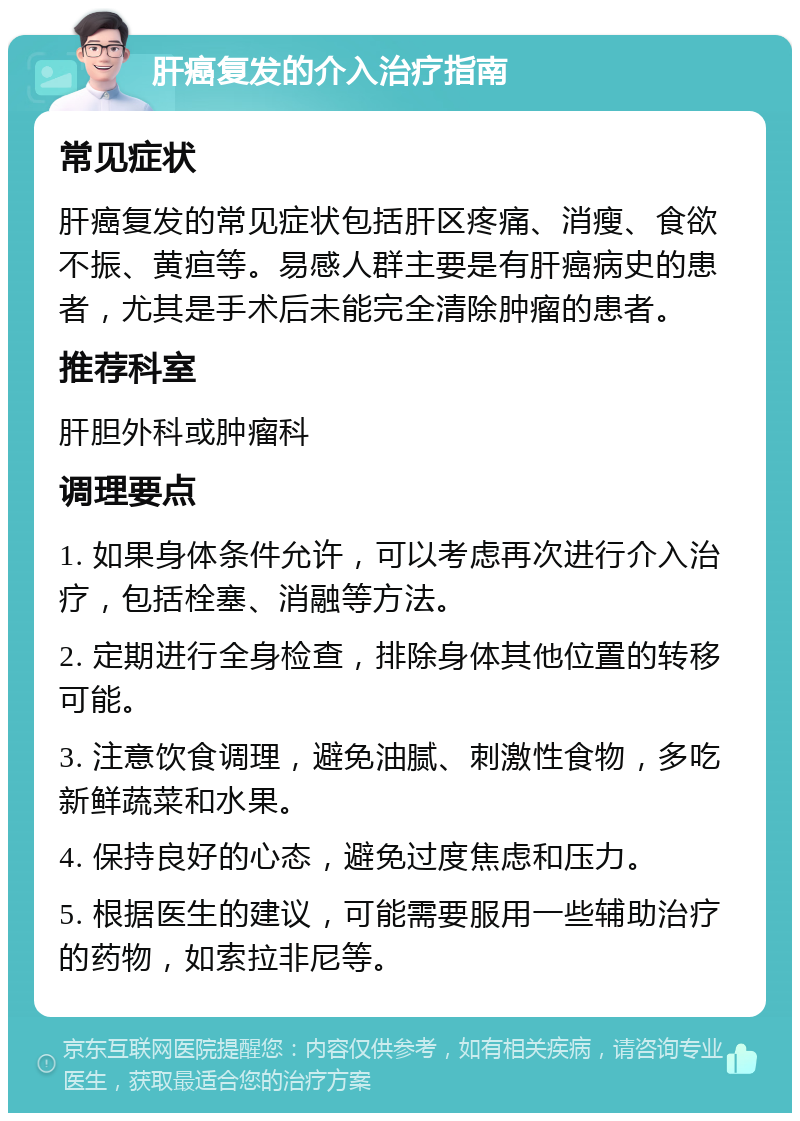 肝癌复发的介入治疗指南 常见症状 肝癌复发的常见症状包括肝区疼痛、消瘦、食欲不振、黄疸等。易感人群主要是有肝癌病史的患者，尤其是手术后未能完全清除肿瘤的患者。 推荐科室 肝胆外科或肿瘤科 调理要点 1. 如果身体条件允许，可以考虑再次进行介入治疗，包括栓塞、消融等方法。 2. 定期进行全身检查，排除身体其他位置的转移可能。 3. 注意饮食调理，避免油腻、刺激性食物，多吃新鲜蔬菜和水果。 4. 保持良好的心态，避免过度焦虑和压力。 5. 根据医生的建议，可能需要服用一些辅助治疗的药物，如索拉非尼等。