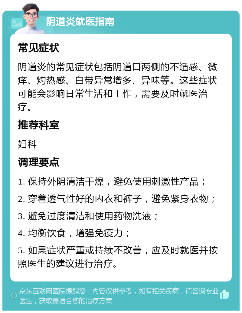 阴道炎就医指南 常见症状 阴道炎的常见症状包括阴道口两侧的不适感、微痒、灼热感、白带异常增多、异味等。这些症状可能会影响日常生活和工作，需要及时就医治疗。 推荐科室 妇科 调理要点 1. 保持外阴清洁干燥，避免使用刺激性产品； 2. 穿着透气性好的内衣和裤子，避免紧身衣物； 3. 避免过度清洁和使用药物洗液； 4. 均衡饮食，增强免疫力； 5. 如果症状严重或持续不改善，应及时就医并按照医生的建议进行治疗。