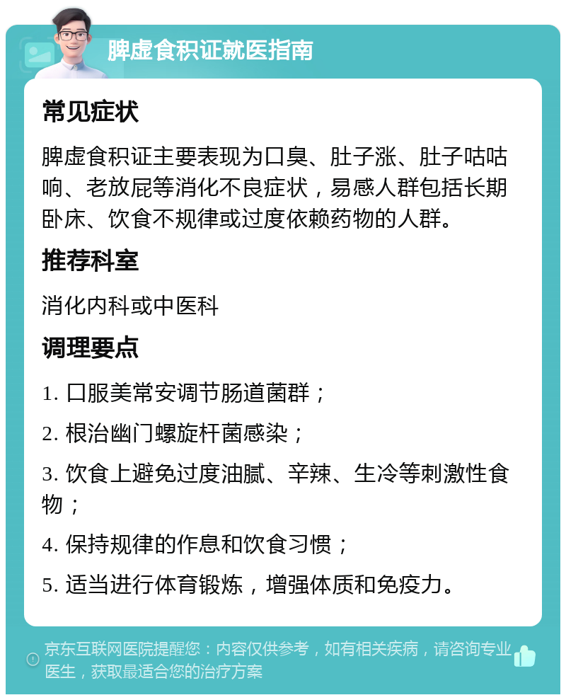 脾虚食积证就医指南 常见症状 脾虚食积证主要表现为口臭、肚子涨、肚子咕咕响、老放屁等消化不良症状，易感人群包括长期卧床、饮食不规律或过度依赖药物的人群。 推荐科室 消化内科或中医科 调理要点 1. 口服美常安调节肠道菌群； 2. 根治幽门螺旋杆菌感染； 3. 饮食上避免过度油腻、辛辣、生冷等刺激性食物； 4. 保持规律的作息和饮食习惯； 5. 适当进行体育锻炼，增强体质和免疫力。