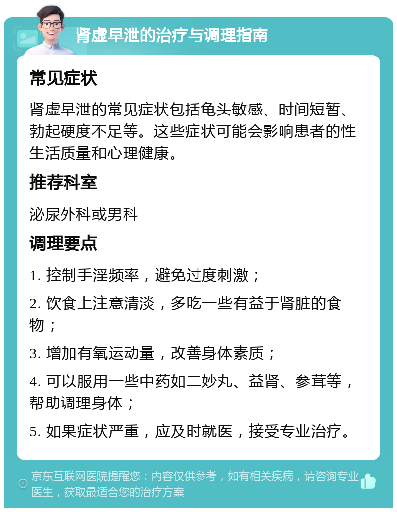 肾虚早泄的治疗与调理指南 常见症状 肾虚早泄的常见症状包括龟头敏感、时间短暂、勃起硬度不足等。这些症状可能会影响患者的性生活质量和心理健康。 推荐科室 泌尿外科或男科 调理要点 1. 控制手淫频率，避免过度刺激； 2. 饮食上注意清淡，多吃一些有益于肾脏的食物； 3. 增加有氧运动量，改善身体素质； 4. 可以服用一些中药如二妙丸、益肾、参茸等，帮助调理身体； 5. 如果症状严重，应及时就医，接受专业治疗。