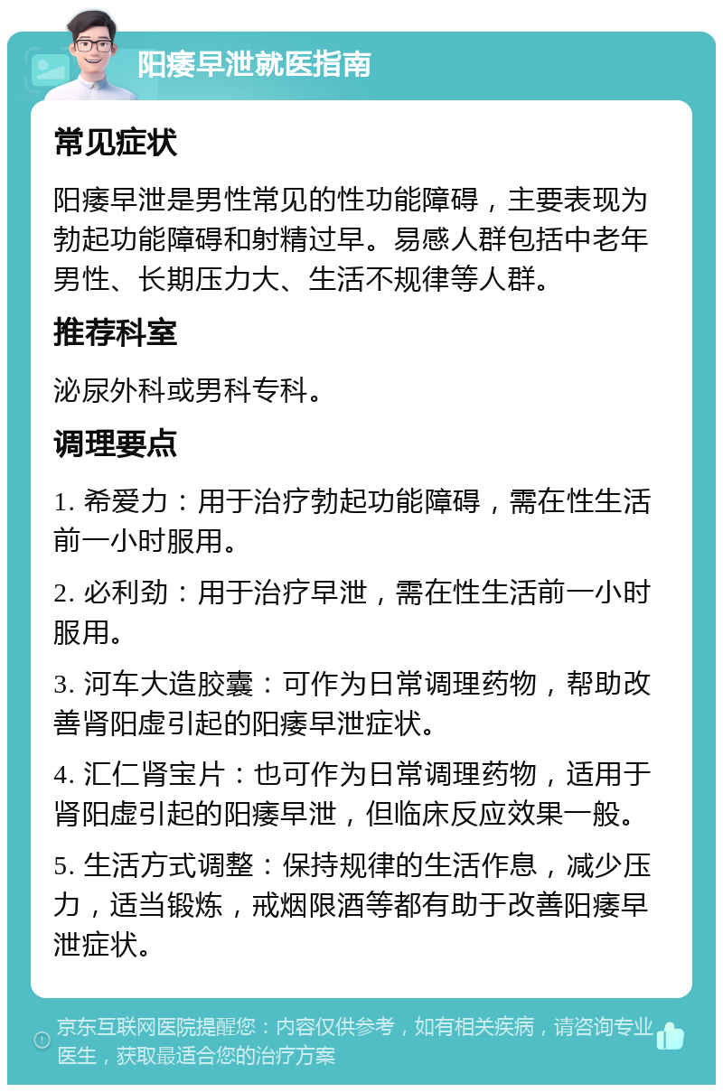 阳痿早泄就医指南 常见症状 阳痿早泄是男性常见的性功能障碍，主要表现为勃起功能障碍和射精过早。易感人群包括中老年男性、长期压力大、生活不规律等人群。 推荐科室 泌尿外科或男科专科。 调理要点 1. 希爱力：用于治疗勃起功能障碍，需在性生活前一小时服用。 2. 必利劲：用于治疗早泄，需在性生活前一小时服用。 3. 河车大造胶囊：可作为日常调理药物，帮助改善肾阳虚引起的阳痿早泄症状。 4. 汇仁肾宝片：也可作为日常调理药物，适用于肾阳虚引起的阳痿早泄，但临床反应效果一般。 5. 生活方式调整：保持规律的生活作息，减少压力，适当锻炼，戒烟限酒等都有助于改善阳痿早泄症状。