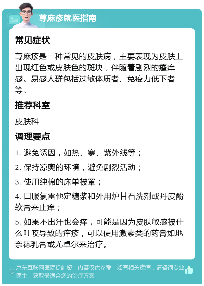 荨麻疹就医指南 常见症状 荨麻疹是一种常见的皮肤病，主要表现为皮肤上出现红色或皮肤色的斑块，伴随着剧烈的瘙痒感。易感人群包括过敏体质者、免疫力低下者等。 推荐科室 皮肤科 调理要点 1. 避免诱因，如热、寒、紫外线等； 2. 保持凉爽的环境，避免剧烈活动； 3. 使用纯棉的床单被罩； 4. 口服氯雷他定糖浆和外用炉甘石洗剂或丹皮酚软膏来止痒； 5. 如果不出汗也会痒，可能是因为皮肤敏感被什么叮咬导致的痒疹，可以使用激素类的药膏如地奈德乳膏或尤卓尔来治疗。