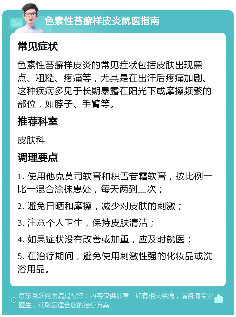 色素性苔癣样皮炎就医指南 常见症状 色素性苔癣样皮炎的常见症状包括皮肤出现黑点、粗糙、疼痛等，尤其是在出汗后疼痛加剧。这种疾病多见于长期暴露在阳光下或摩擦频繁的部位，如脖子、手臂等。 推荐科室 皮肤科 调理要点 1. 使用他克莫司软膏和积雪苷霜软膏，按比例一比一混合涂抹患处，每天两到三次； 2. 避免日晒和摩擦，减少对皮肤的刺激； 3. 注意个人卫生，保持皮肤清洁； 4. 如果症状没有改善或加重，应及时就医； 5. 在治疗期间，避免使用刺激性强的化妆品或洗浴用品。