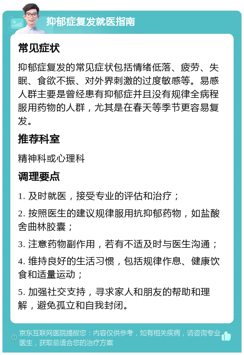 抑郁症复发就医指南 常见症状 抑郁症复发的常见症状包括情绪低落、疲劳、失眠、食欲不振、对外界刺激的过度敏感等。易感人群主要是曾经患有抑郁症并且没有规律全病程服用药物的人群，尤其是在春天等季节更容易复发。 推荐科室 精神科或心理科 调理要点 1. 及时就医，接受专业的评估和治疗； 2. 按照医生的建议规律服用抗抑郁药物，如盐酸舍曲林胶囊； 3. 注意药物副作用，若有不适及时与医生沟通； 4. 维持良好的生活习惯，包括规律作息、健康饮食和适量运动； 5. 加强社交支持，寻求家人和朋友的帮助和理解，避免孤立和自我封闭。