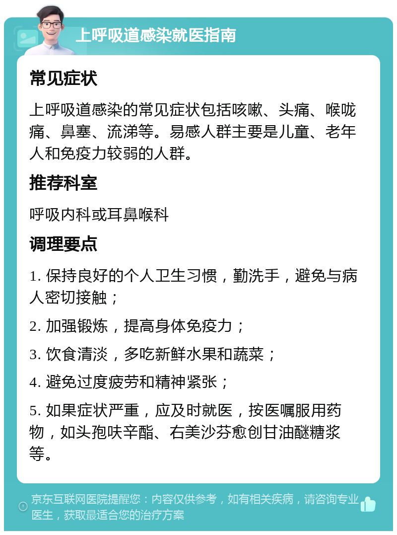 上呼吸道感染就医指南 常见症状 上呼吸道感染的常见症状包括咳嗽、头痛、喉咙痛、鼻塞、流涕等。易感人群主要是儿童、老年人和免疫力较弱的人群。 推荐科室 呼吸内科或耳鼻喉科 调理要点 1. 保持良好的个人卫生习惯，勤洗手，避免与病人密切接触； 2. 加强锻炼，提高身体免疫力； 3. 饮食清淡，多吃新鲜水果和蔬菜； 4. 避免过度疲劳和精神紧张； 5. 如果症状严重，应及时就医，按医嘱服用药物，如头孢呋辛酯、右美沙芬愈创甘油醚糖浆等。