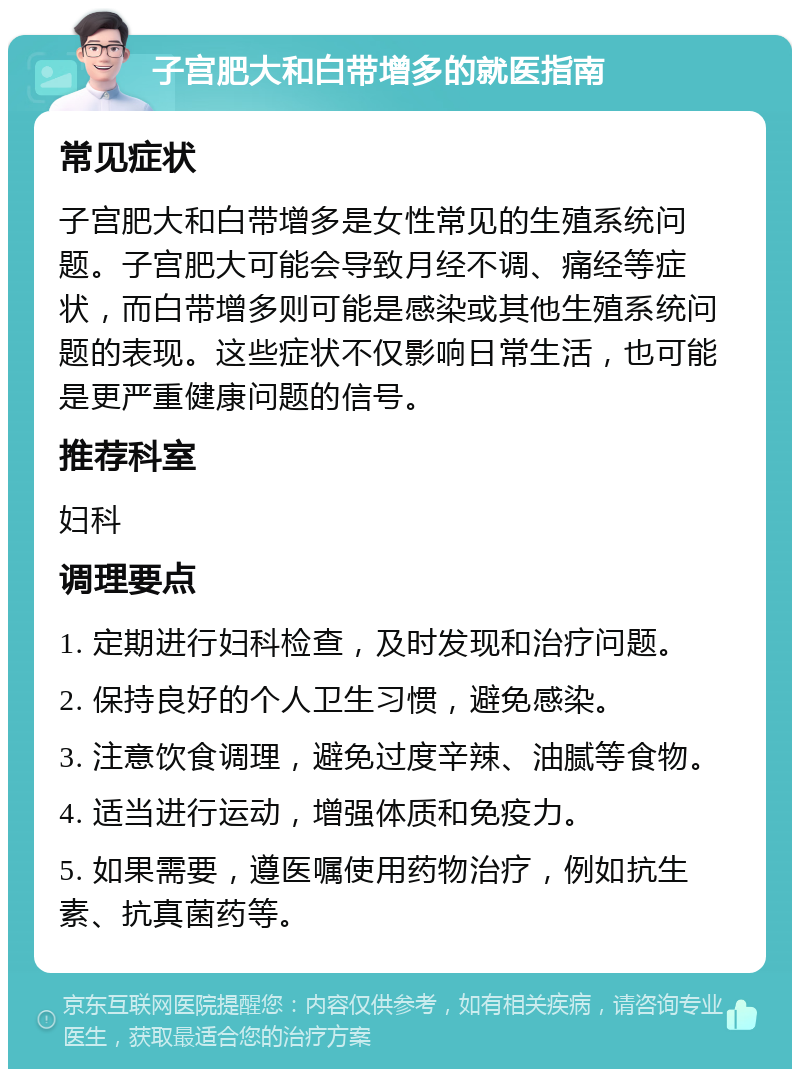 子宫肥大和白带增多的就医指南 常见症状 子宫肥大和白带增多是女性常见的生殖系统问题。子宫肥大可能会导致月经不调、痛经等症状，而白带增多则可能是感染或其他生殖系统问题的表现。这些症状不仅影响日常生活，也可能是更严重健康问题的信号。 推荐科室 妇科 调理要点 1. 定期进行妇科检查，及时发现和治疗问题。 2. 保持良好的个人卫生习惯，避免感染。 3. 注意饮食调理，避免过度辛辣、油腻等食物。 4. 适当进行运动，增强体质和免疫力。 5. 如果需要，遵医嘱使用药物治疗，例如抗生素、抗真菌药等。