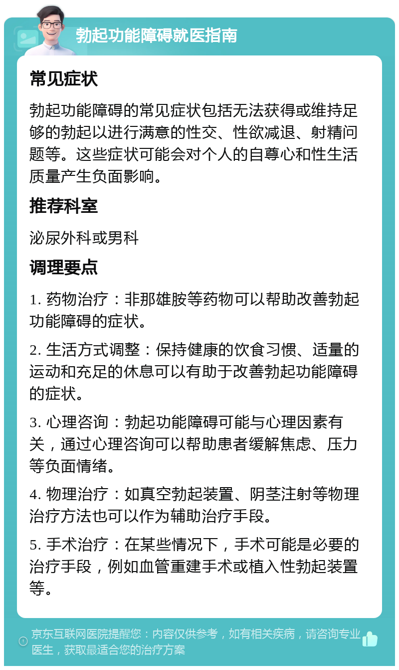 勃起功能障碍就医指南 常见症状 勃起功能障碍的常见症状包括无法获得或维持足够的勃起以进行满意的性交、性欲减退、射精问题等。这些症状可能会对个人的自尊心和性生活质量产生负面影响。 推荐科室 泌尿外科或男科 调理要点 1. 药物治疗：非那雄胺等药物可以帮助改善勃起功能障碍的症状。 2. 生活方式调整：保持健康的饮食习惯、适量的运动和充足的休息可以有助于改善勃起功能障碍的症状。 3. 心理咨询：勃起功能障碍可能与心理因素有关，通过心理咨询可以帮助患者缓解焦虑、压力等负面情绪。 4. 物理治疗：如真空勃起装置、阴茎注射等物理治疗方法也可以作为辅助治疗手段。 5. 手术治疗：在某些情况下，手术可能是必要的治疗手段，例如血管重建手术或植入性勃起装置等。