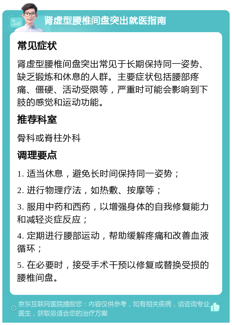 肾虚型腰椎间盘突出就医指南 常见症状 肾虚型腰椎间盘突出常见于长期保持同一姿势、缺乏锻炼和休息的人群。主要症状包括腰部疼痛、僵硬、活动受限等，严重时可能会影响到下肢的感觉和运动功能。 推荐科室 骨科或脊柱外科 调理要点 1. 适当休息，避免长时间保持同一姿势； 2. 进行物理疗法，如热敷、按摩等； 3. 服用中药和西药，以增强身体的自我修复能力和减轻炎症反应； 4. 定期进行腰部运动，帮助缓解疼痛和改善血液循环； 5. 在必要时，接受手术干预以修复或替换受损的腰椎间盘。