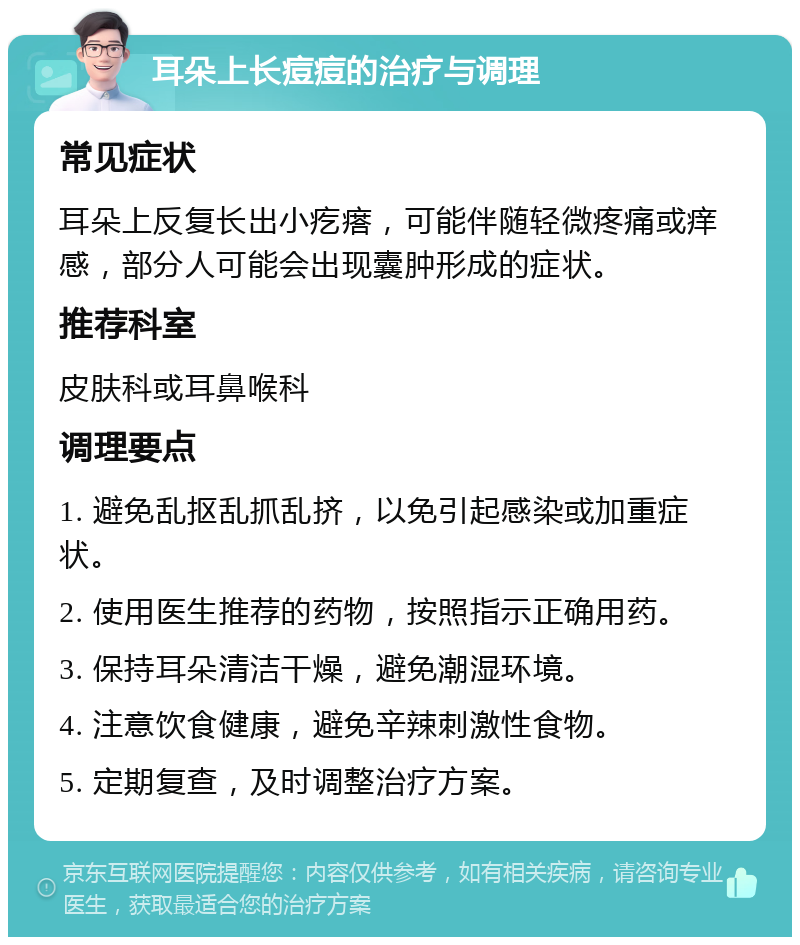 耳朵上长痘痘的治疗与调理 常见症状 耳朵上反复长出小疙瘩，可能伴随轻微疼痛或痒感，部分人可能会出现囊肿形成的症状。 推荐科室 皮肤科或耳鼻喉科 调理要点 1. 避免乱抠乱抓乱挤，以免引起感染或加重症状。 2. 使用医生推荐的药物，按照指示正确用药。 3. 保持耳朵清洁干燥，避免潮湿环境。 4. 注意饮食健康，避免辛辣刺激性食物。 5. 定期复查，及时调整治疗方案。