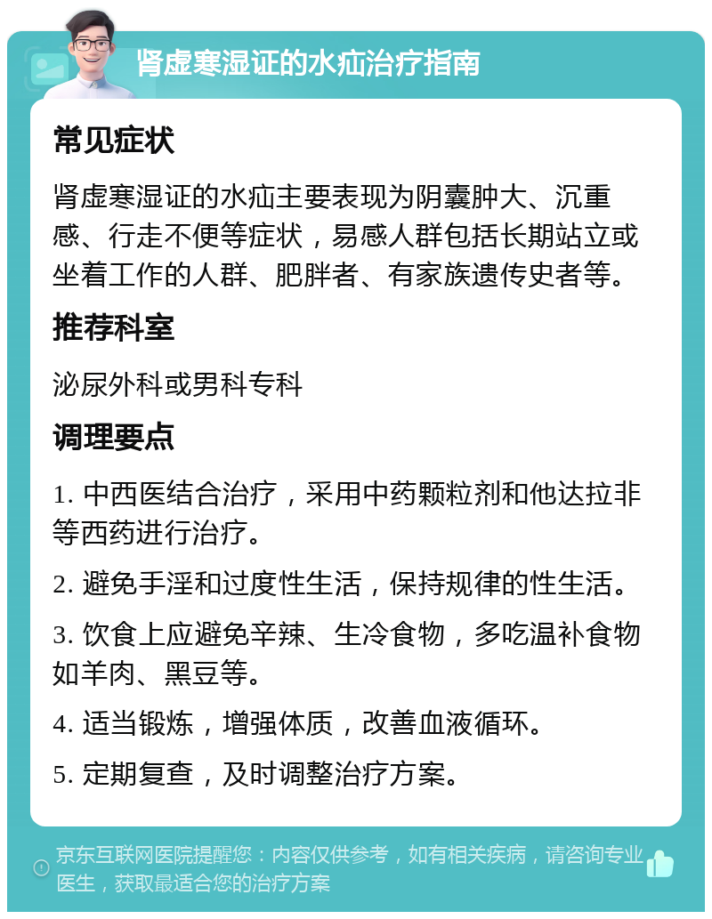 肾虚寒湿证的水疝治疗指南 常见症状 肾虚寒湿证的水疝主要表现为阴囊肿大、沉重感、行走不便等症状，易感人群包括长期站立或坐着工作的人群、肥胖者、有家族遗传史者等。 推荐科室 泌尿外科或男科专科 调理要点 1. 中西医结合治疗，采用中药颗粒剂和他达拉非等西药进行治疗。 2. 避免手淫和过度性生活，保持规律的性生活。 3. 饮食上应避免辛辣、生冷食物，多吃温补食物如羊肉、黑豆等。 4. 适当锻炼，增强体质，改善血液循环。 5. 定期复查，及时调整治疗方案。