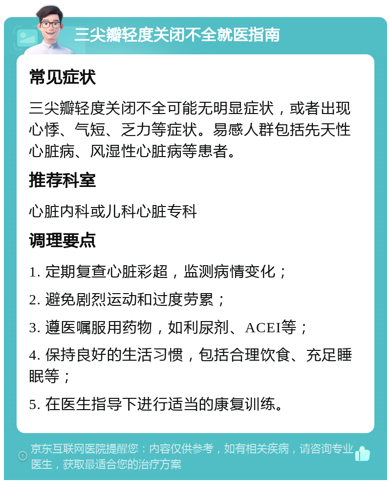 三尖瓣轻度关闭不全就医指南 常见症状 三尖瓣轻度关闭不全可能无明显症状，或者出现心悸、气短、乏力等症状。易感人群包括先天性心脏病、风湿性心脏病等患者。 推荐科室 心脏内科或儿科心脏专科 调理要点 1. 定期复查心脏彩超，监测病情变化； 2. 避免剧烈运动和过度劳累； 3. 遵医嘱服用药物，如利尿剂、ACEI等； 4. 保持良好的生活习惯，包括合理饮食、充足睡眠等； 5. 在医生指导下进行适当的康复训练。