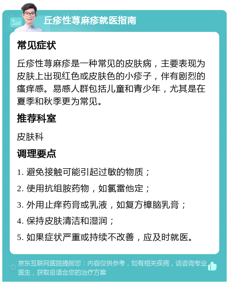 丘疹性荨麻疹就医指南 常见症状 丘疹性荨麻疹是一种常见的皮肤病，主要表现为皮肤上出现红色或皮肤色的小疹子，伴有剧烈的瘙痒感。易感人群包括儿童和青少年，尤其是在夏季和秋季更为常见。 推荐科室 皮肤科 调理要点 1. 避免接触可能引起过敏的物质； 2. 使用抗组胺药物，如氯雷他定； 3. 外用止痒药膏或乳液，如复方樟脑乳膏； 4. 保持皮肤清洁和湿润； 5. 如果症状严重或持续不改善，应及时就医。