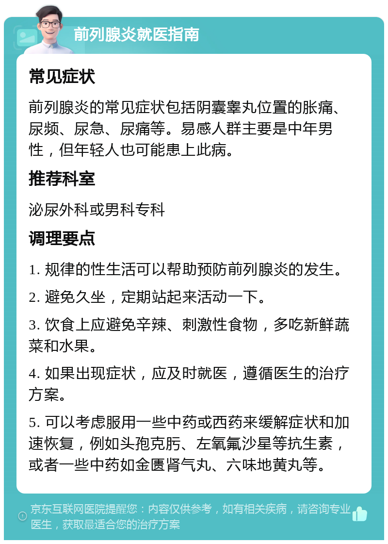 前列腺炎就医指南 常见症状 前列腺炎的常见症状包括阴囊睾丸位置的胀痛、尿频、尿急、尿痛等。易感人群主要是中年男性，但年轻人也可能患上此病。 推荐科室 泌尿外科或男科专科 调理要点 1. 规律的性生活可以帮助预防前列腺炎的发生。 2. 避免久坐，定期站起来活动一下。 3. 饮食上应避免辛辣、刺激性食物，多吃新鲜蔬菜和水果。 4. 如果出现症状，应及时就医，遵循医生的治疗方案。 5. 可以考虑服用一些中药或西药来缓解症状和加速恢复，例如头孢克肟、左氧氟沙星等抗生素，或者一些中药如金匮肾气丸、六味地黄丸等。