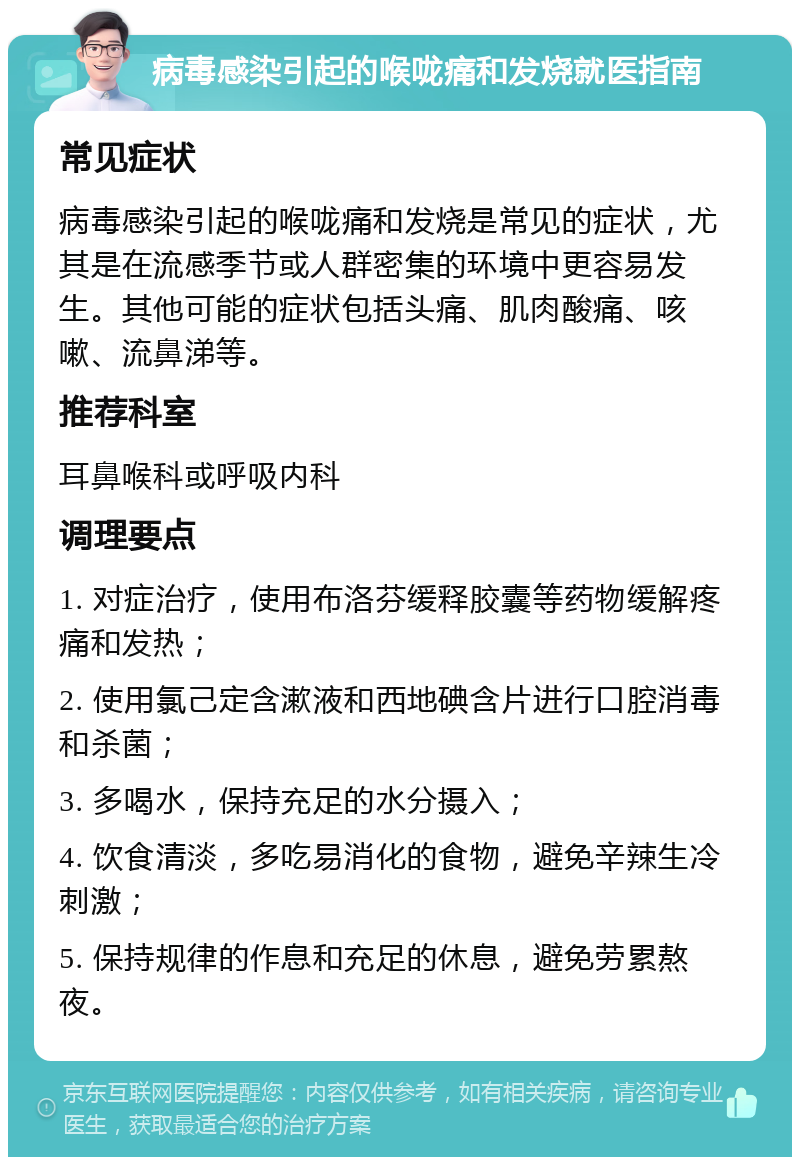 病毒感染引起的喉咙痛和发烧就医指南 常见症状 病毒感染引起的喉咙痛和发烧是常见的症状，尤其是在流感季节或人群密集的环境中更容易发生。其他可能的症状包括头痛、肌肉酸痛、咳嗽、流鼻涕等。 推荐科室 耳鼻喉科或呼吸内科 调理要点 1. 对症治疗，使用布洛芬缓释胶囊等药物缓解疼痛和发热； 2. 使用氯己定含漱液和西地碘含片进行口腔消毒和杀菌； 3. 多喝水，保持充足的水分摄入； 4. 饮食清淡，多吃易消化的食物，避免辛辣生冷刺激； 5. 保持规律的作息和充足的休息，避免劳累熬夜。