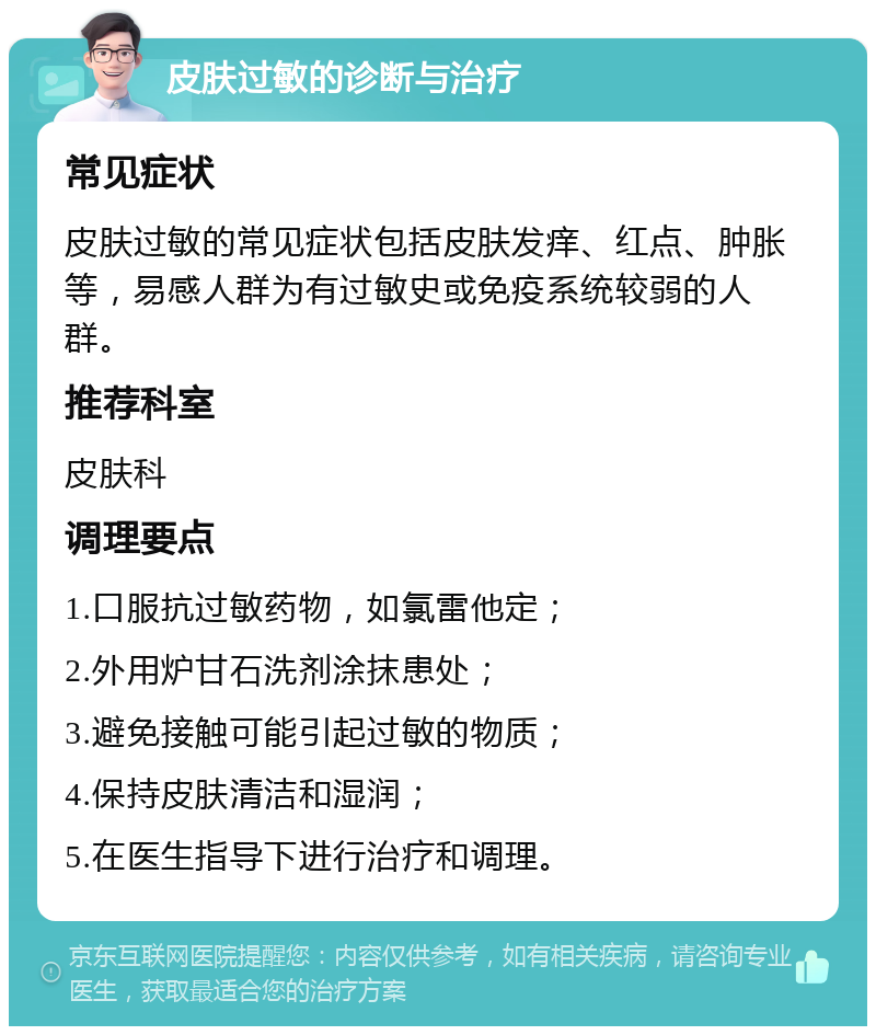 皮肤过敏的诊断与治疗 常见症状 皮肤过敏的常见症状包括皮肤发痒、红点、肿胀等，易感人群为有过敏史或免疫系统较弱的人群。 推荐科室 皮肤科 调理要点 1.口服抗过敏药物，如氯雷他定； 2.外用炉甘石洗剂涂抹患处； 3.避免接触可能引起过敏的物质； 4.保持皮肤清洁和湿润； 5.在医生指导下进行治疗和调理。