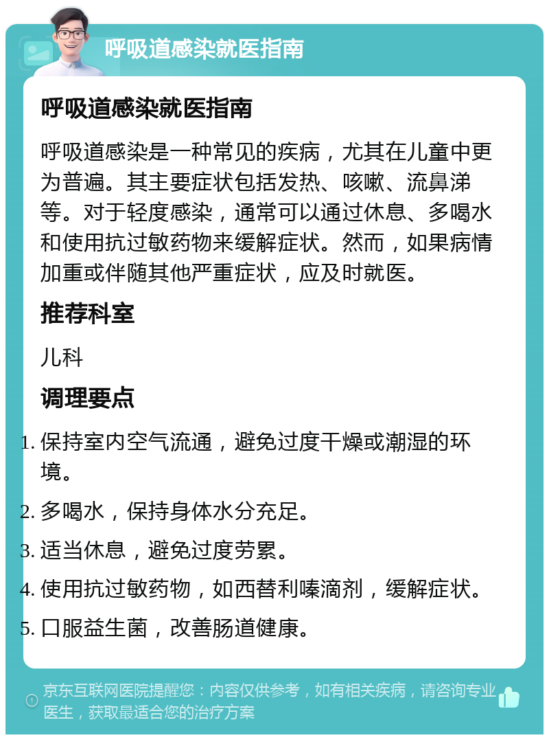 呼吸道感染就医指南 呼吸道感染就医指南 呼吸道感染是一种常见的疾病，尤其在儿童中更为普遍。其主要症状包括发热、咳嗽、流鼻涕等。对于轻度感染，通常可以通过休息、多喝水和使用抗过敏药物来缓解症状。然而，如果病情加重或伴随其他严重症状，应及时就医。 推荐科室 儿科 调理要点 保持室内空气流通，避免过度干燥或潮湿的环境。 多喝水，保持身体水分充足。 适当休息，避免过度劳累。 使用抗过敏药物，如西替利嗪滴剂，缓解症状。 口服益生菌，改善肠道健康。