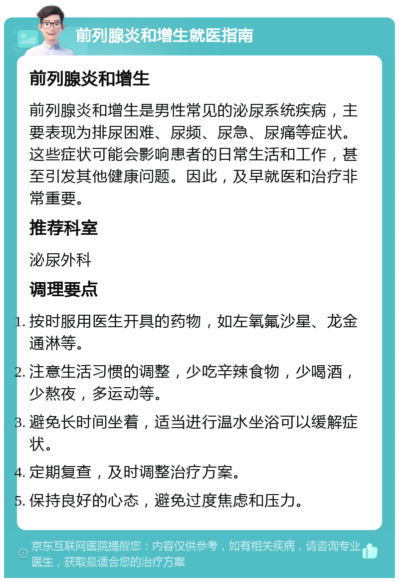 前列腺炎和增生就医指南 前列腺炎和增生 前列腺炎和增生是男性常见的泌尿系统疾病，主要表现为排尿困难、尿频、尿急、尿痛等症状。这些症状可能会影响患者的日常生活和工作，甚至引发其他健康问题。因此，及早就医和治疗非常重要。 推荐科室 泌尿外科 调理要点 按时服用医生开具的药物，如左氧氟沙星、龙金通淋等。 注意生活习惯的调整，少吃辛辣食物，少喝酒，少熬夜，多运动等。 避免长时间坐着，适当进行温水坐浴可以缓解症状。 定期复查，及时调整治疗方案。 保持良好的心态，避免过度焦虑和压力。