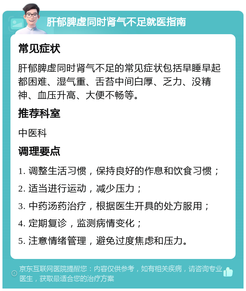 肝郁脾虚同时肾气不足就医指南 常见症状 肝郁脾虚同时肾气不足的常见症状包括早睡早起都困难、湿气重、舌苔中间白厚、乏力、没精神、血压升高、大便不畅等。 推荐科室 中医科 调理要点 1. 调整生活习惯，保持良好的作息和饮食习惯； 2. 适当进行运动，减少压力； 3. 中药汤药治疗，根据医生开具的处方服用； 4. 定期复诊，监测病情变化； 5. 注意情绪管理，避免过度焦虑和压力。