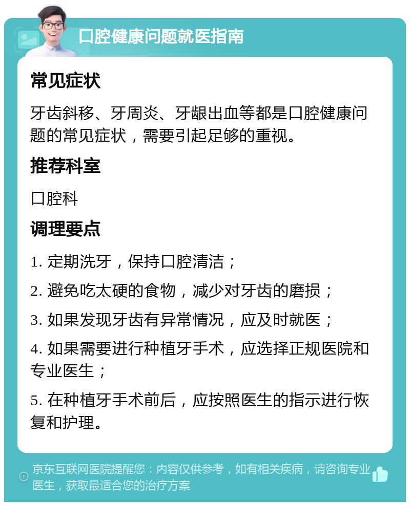 口腔健康问题就医指南 常见症状 牙齿斜移、牙周炎、牙龈出血等都是口腔健康问题的常见症状，需要引起足够的重视。 推荐科室 口腔科 调理要点 1. 定期洗牙，保持口腔清洁； 2. 避免吃太硬的食物，减少对牙齿的磨损； 3. 如果发现牙齿有异常情况，应及时就医； 4. 如果需要进行种植牙手术，应选择正规医院和专业医生； 5. 在种植牙手术前后，应按照医生的指示进行恢复和护理。