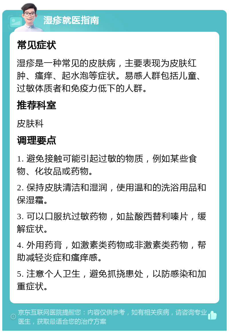 湿疹就医指南 常见症状 湿疹是一种常见的皮肤病，主要表现为皮肤红肿、瘙痒、起水泡等症状。易感人群包括儿童、过敏体质者和免疫力低下的人群。 推荐科室 皮肤科 调理要点 1. 避免接触可能引起过敏的物质，例如某些食物、化妆品或药物。 2. 保持皮肤清洁和湿润，使用温和的洗浴用品和保湿霜。 3. 可以口服抗过敏药物，如盐酸西替利嗪片，缓解症状。 4. 外用药膏，如激素类药物或非激素类药物，帮助减轻炎症和瘙痒感。 5. 注意个人卫生，避免抓挠患处，以防感染和加重症状。