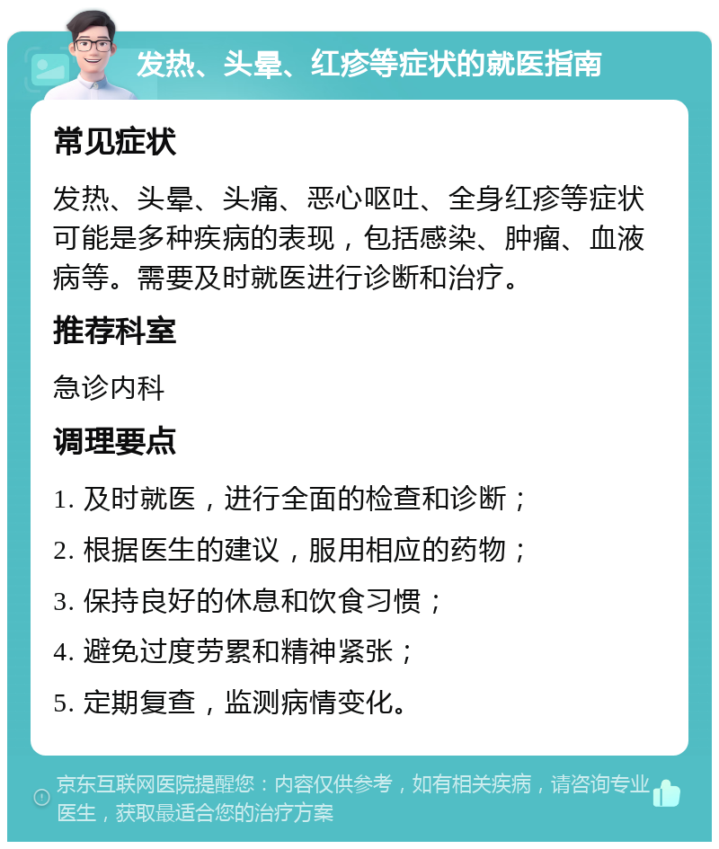 发热、头晕、红疹等症状的就医指南 常见症状 发热、头晕、头痛、恶心呕吐、全身红疹等症状可能是多种疾病的表现，包括感染、肿瘤、血液病等。需要及时就医进行诊断和治疗。 推荐科室 急诊内科 调理要点 1. 及时就医，进行全面的检查和诊断； 2. 根据医生的建议，服用相应的药物； 3. 保持良好的休息和饮食习惯； 4. 避免过度劳累和精神紧张； 5. 定期复查，监测病情变化。