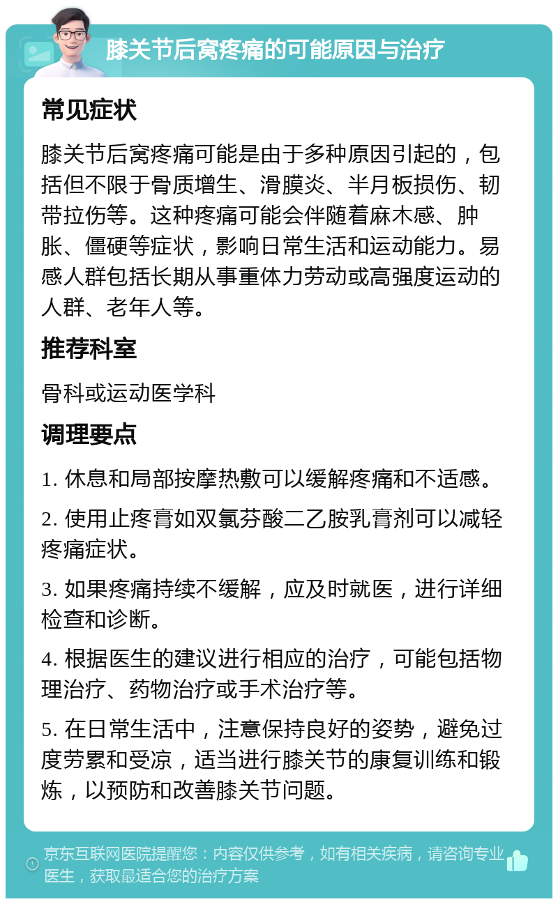 膝关节后窝疼痛的可能原因与治疗 常见症状 膝关节后窝疼痛可能是由于多种原因引起的，包括但不限于骨质增生、滑膜炎、半月板损伤、韧带拉伤等。这种疼痛可能会伴随着麻木感、肿胀、僵硬等症状，影响日常生活和运动能力。易感人群包括长期从事重体力劳动或高强度运动的人群、老年人等。 推荐科室 骨科或运动医学科 调理要点 1. 休息和局部按摩热敷可以缓解疼痛和不适感。 2. 使用止疼膏如双氯芬酸二乙胺乳膏剂可以减轻疼痛症状。 3. 如果疼痛持续不缓解，应及时就医，进行详细检查和诊断。 4. 根据医生的建议进行相应的治疗，可能包括物理治疗、药物治疗或手术治疗等。 5. 在日常生活中，注意保持良好的姿势，避免过度劳累和受凉，适当进行膝关节的康复训练和锻炼，以预防和改善膝关节问题。