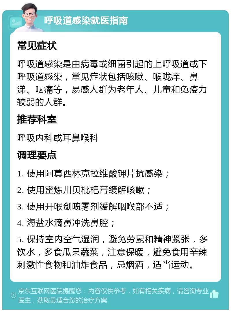 呼吸道感染就医指南 常见症状 呼吸道感染是由病毒或细菌引起的上呼吸道或下呼吸道感染，常见症状包括咳嗽、喉咙痒、鼻涕、咽痛等，易感人群为老年人、儿童和免疫力较弱的人群。 推荐科室 呼吸内科或耳鼻喉科 调理要点 1. 使用阿莫西林克拉维酸钾片抗感染； 2. 使用蜜炼川贝枇杷膏缓解咳嗽； 3. 使用开喉剑喷雾剂缓解咽喉部不适； 4. 海盐水滴鼻冲洗鼻腔； 5. 保持室内空气湿润，避免劳累和精神紧张，多饮水，多食瓜果蔬菜，注意保暖，避免食用辛辣刺激性食物和油炸食品，忌烟酒，适当运动。