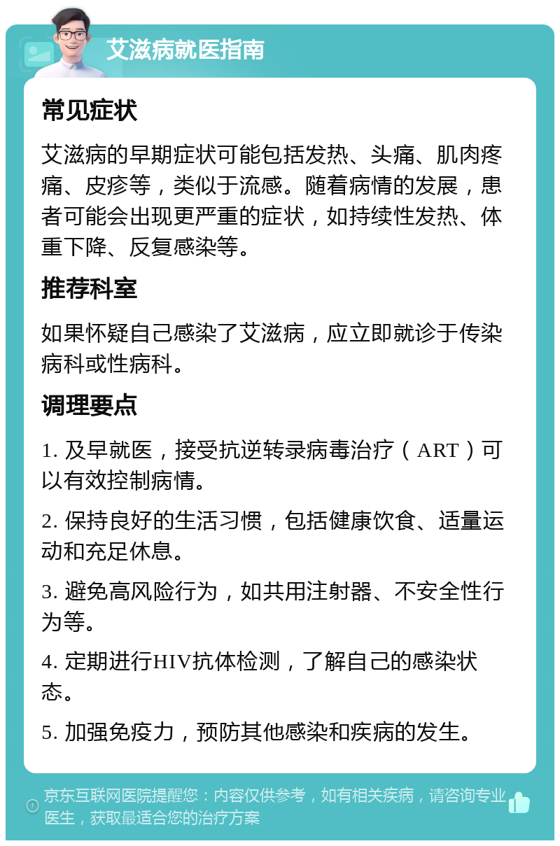 艾滋病就医指南 常见症状 艾滋病的早期症状可能包括发热、头痛、肌肉疼痛、皮疹等，类似于流感。随着病情的发展，患者可能会出现更严重的症状，如持续性发热、体重下降、反复感染等。 推荐科室 如果怀疑自己感染了艾滋病，应立即就诊于传染病科或性病科。 调理要点 1. 及早就医，接受抗逆转录病毒治疗（ART）可以有效控制病情。 2. 保持良好的生活习惯，包括健康饮食、适量运动和充足休息。 3. 避免高风险行为，如共用注射器、不安全性行为等。 4. 定期进行HIV抗体检测，了解自己的感染状态。 5. 加强免疫力，预防其他感染和疾病的发生。