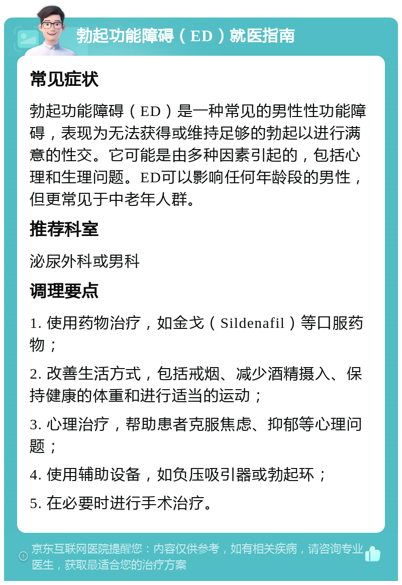 勃起功能障碍（ED）就医指南 常见症状 勃起功能障碍（ED）是一种常见的男性性功能障碍，表现为无法获得或维持足够的勃起以进行满意的性交。它可能是由多种因素引起的，包括心理和生理问题。ED可以影响任何年龄段的男性，但更常见于中老年人群。 推荐科室 泌尿外科或男科 调理要点 1. 使用药物治疗，如金戈（Sildenafil）等口服药物； 2. 改善生活方式，包括戒烟、减少酒精摄入、保持健康的体重和进行适当的运动； 3. 心理治疗，帮助患者克服焦虑、抑郁等心理问题； 4. 使用辅助设备，如负压吸引器或勃起环； 5. 在必要时进行手术治疗。