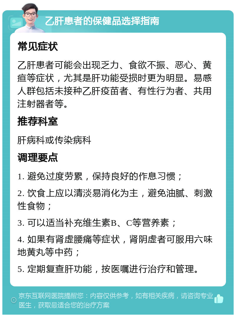 乙肝患者的保健品选择指南 常见症状 乙肝患者可能会出现乏力、食欲不振、恶心、黄疸等症状，尤其是肝功能受损时更为明显。易感人群包括未接种乙肝疫苗者、有性行为者、共用注射器者等。 推荐科室 肝病科或传染病科 调理要点 1. 避免过度劳累，保持良好的作息习惯； 2. 饮食上应以清淡易消化为主，避免油腻、刺激性食物； 3. 可以适当补充维生素B、C等营养素； 4. 如果有肾虚腰痛等症状，肾阴虚者可服用六味地黄丸等中药； 5. 定期复查肝功能，按医嘱进行治疗和管理。