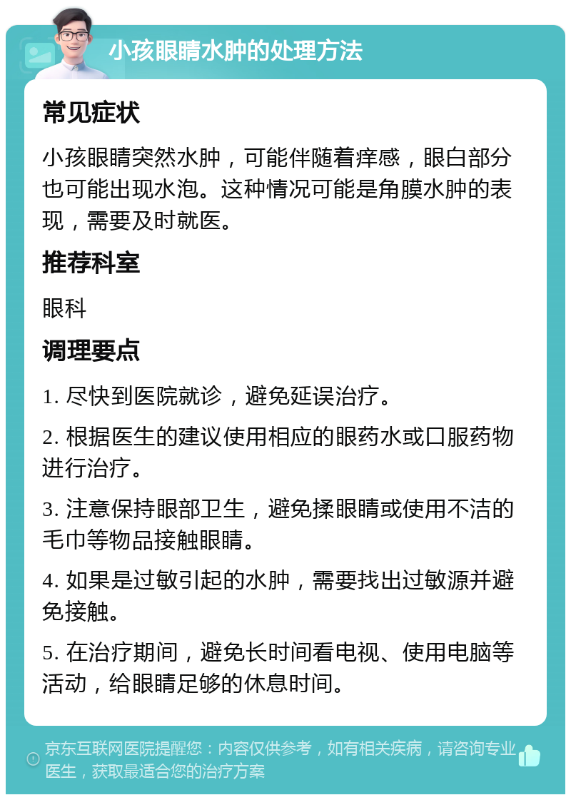 小孩眼睛水肿的处理方法 常见症状 小孩眼睛突然水肿，可能伴随着痒感，眼白部分也可能出现水泡。这种情况可能是角膜水肿的表现，需要及时就医。 推荐科室 眼科 调理要点 1. 尽快到医院就诊，避免延误治疗。 2. 根据医生的建议使用相应的眼药水或口服药物进行治疗。 3. 注意保持眼部卫生，避免揉眼睛或使用不洁的毛巾等物品接触眼睛。 4. 如果是过敏引起的水肿，需要找出过敏源并避免接触。 5. 在治疗期间，避免长时间看电视、使用电脑等活动，给眼睛足够的休息时间。