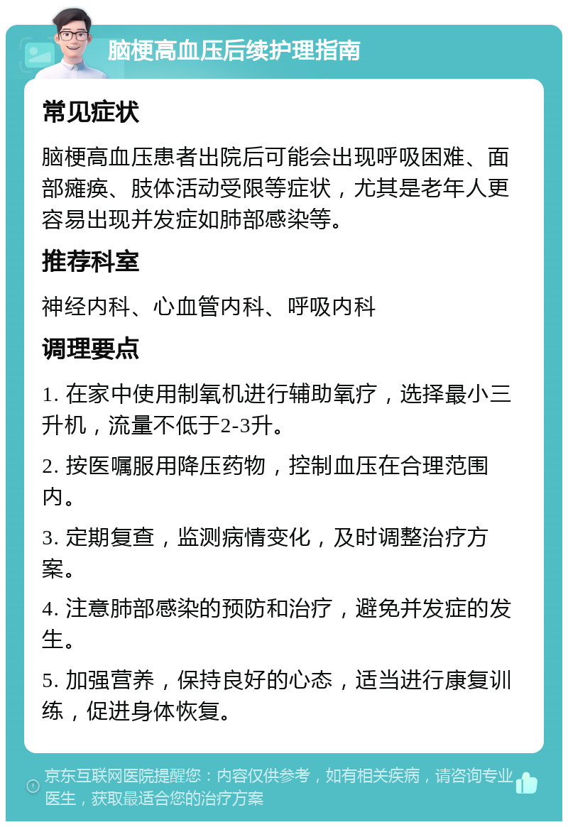 脑梗高血压后续护理指南 常见症状 脑梗高血压患者出院后可能会出现呼吸困难、面部瘫痪、肢体活动受限等症状，尤其是老年人更容易出现并发症如肺部感染等。 推荐科室 神经内科、心血管内科、呼吸内科 调理要点 1. 在家中使用制氧机进行辅助氧疗，选择最小三升机，流量不低于2-3升。 2. 按医嘱服用降压药物，控制血压在合理范围内。 3. 定期复查，监测病情变化，及时调整治疗方案。 4. 注意肺部感染的预防和治疗，避免并发症的发生。 5. 加强营养，保持良好的心态，适当进行康复训练，促进身体恢复。