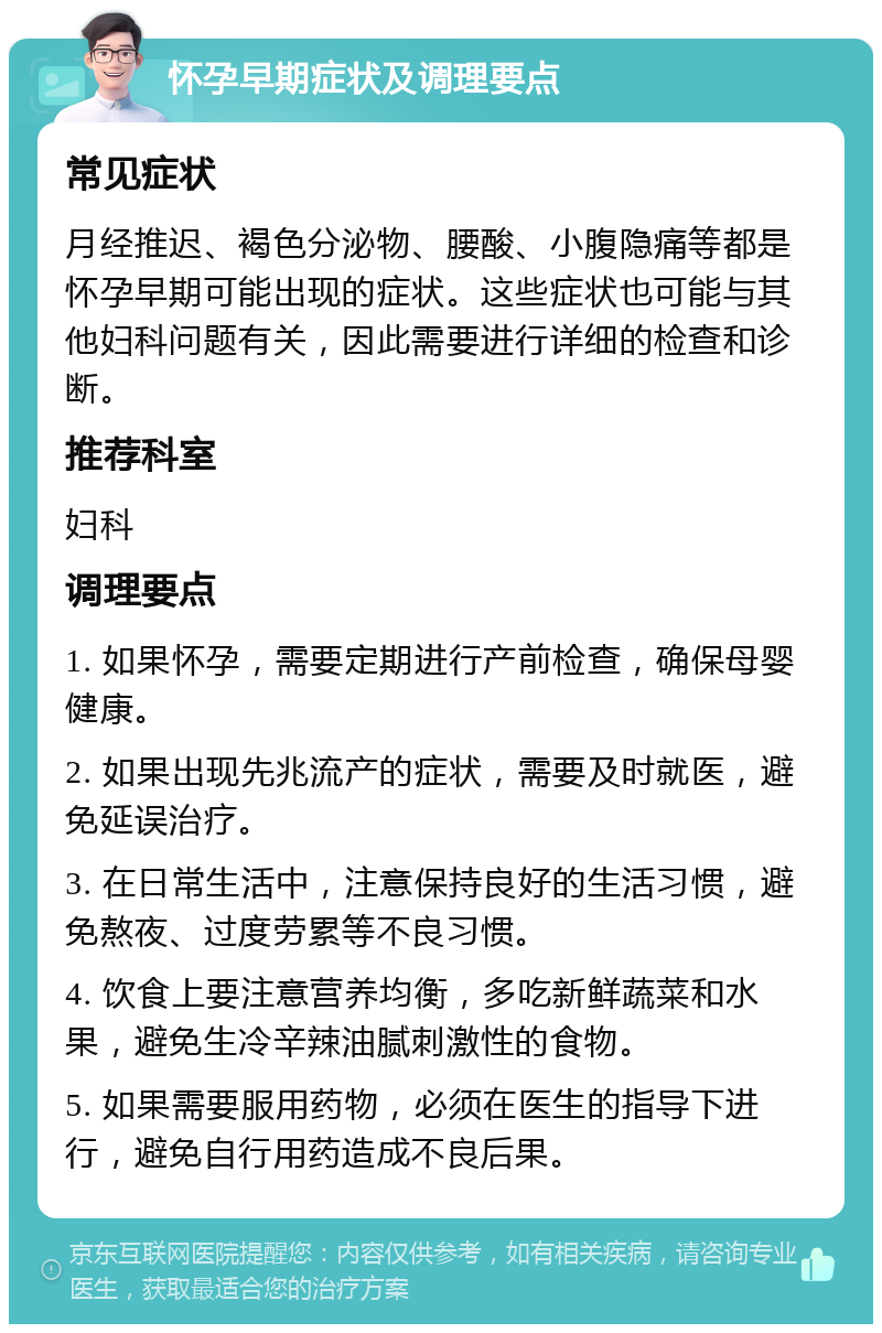 怀孕早期症状及调理要点 常见症状 月经推迟、褐色分泌物、腰酸、小腹隐痛等都是怀孕早期可能出现的症状。这些症状也可能与其他妇科问题有关，因此需要进行详细的检查和诊断。 推荐科室 妇科 调理要点 1. 如果怀孕，需要定期进行产前检查，确保母婴健康。 2. 如果出现先兆流产的症状，需要及时就医，避免延误治疗。 3. 在日常生活中，注意保持良好的生活习惯，避免熬夜、过度劳累等不良习惯。 4. 饮食上要注意营养均衡，多吃新鲜蔬菜和水果，避免生冷辛辣油腻刺激性的食物。 5. 如果需要服用药物，必须在医生的指导下进行，避免自行用药造成不良后果。