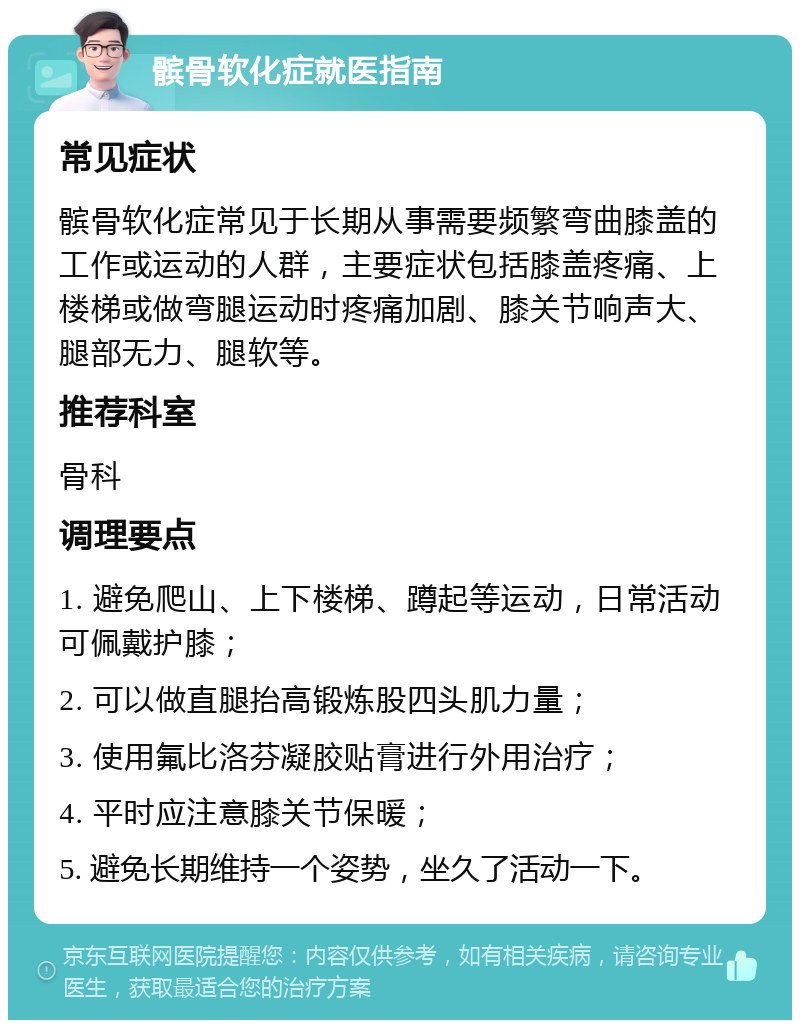 髌骨软化症就医指南 常见症状 髌骨软化症常见于长期从事需要频繁弯曲膝盖的工作或运动的人群，主要症状包括膝盖疼痛、上楼梯或做弯腿运动时疼痛加剧、膝关节响声大、腿部无力、腿软等。 推荐科室 骨科 调理要点 1. 避免爬山、上下楼梯、蹲起等运动，日常活动可佩戴护膝； 2. 可以做直腿抬高锻炼股四头肌力量； 3. 使用氟比洛芬凝胶贴膏进行外用治疗； 4. 平时应注意膝关节保暖； 5. 避免长期维持一个姿势，坐久了活动一下。