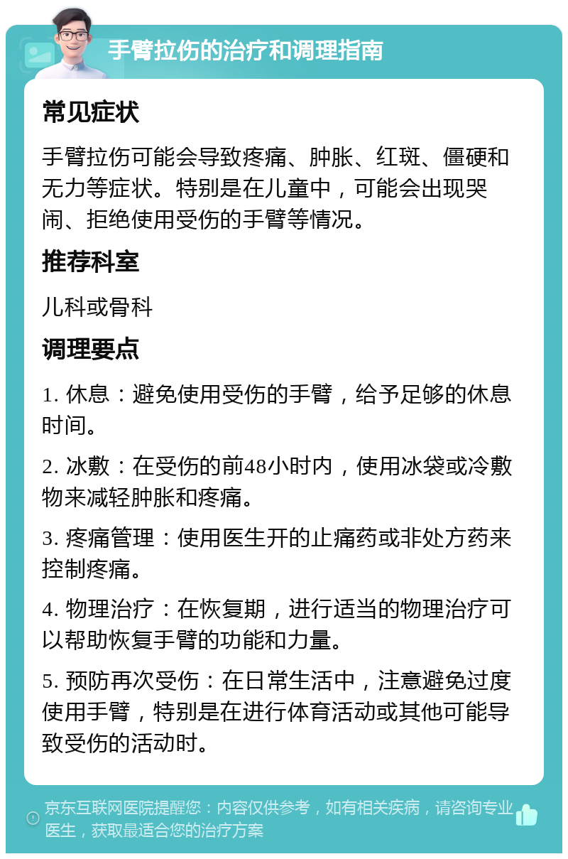 手臂拉伤的治疗和调理指南 常见症状 手臂拉伤可能会导致疼痛、肿胀、红斑、僵硬和无力等症状。特别是在儿童中，可能会出现哭闹、拒绝使用受伤的手臂等情况。 推荐科室 儿科或骨科 调理要点 1. 休息：避免使用受伤的手臂，给予足够的休息时间。 2. 冰敷：在受伤的前48小时内，使用冰袋或冷敷物来减轻肿胀和疼痛。 3. 疼痛管理：使用医生开的止痛药或非处方药来控制疼痛。 4. 物理治疗：在恢复期，进行适当的物理治疗可以帮助恢复手臂的功能和力量。 5. 预防再次受伤：在日常生活中，注意避免过度使用手臂，特别是在进行体育活动或其他可能导致受伤的活动时。