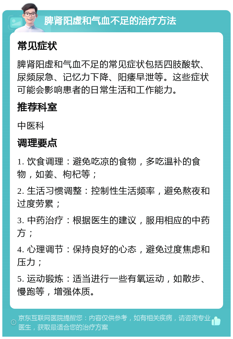 脾肾阳虚和气血不足的治疗方法 常见症状 脾肾阳虚和气血不足的常见症状包括四肢酸软、尿频尿急、记忆力下降、阳痿早泄等。这些症状可能会影响患者的日常生活和工作能力。 推荐科室 中医科 调理要点 1. 饮食调理：避免吃凉的食物，多吃温补的食物，如姜、枸杞等； 2. 生活习惯调整：控制性生活频率，避免熬夜和过度劳累； 3. 中药治疗：根据医生的建议，服用相应的中药方； 4. 心理调节：保持良好的心态，避免过度焦虑和压力； 5. 运动锻炼：适当进行一些有氧运动，如散步、慢跑等，增强体质。