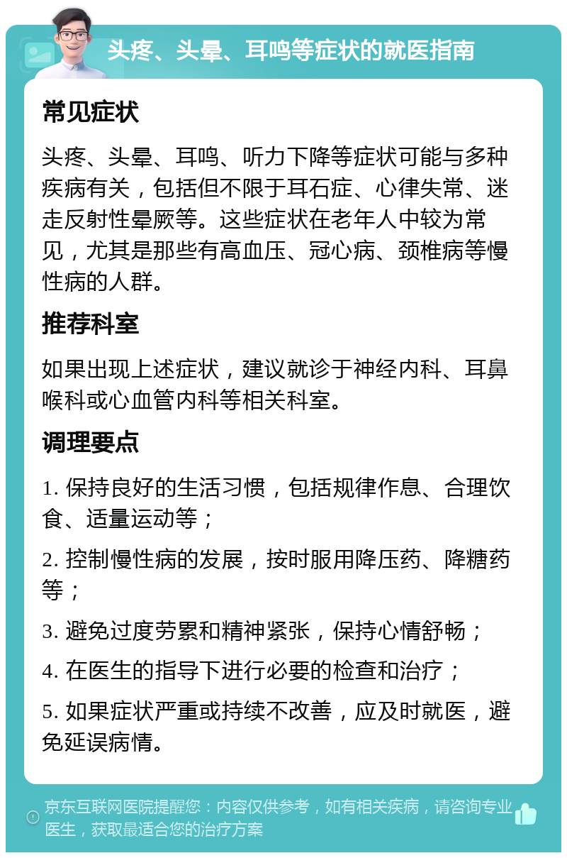 头疼、头晕、耳鸣等症状的就医指南 常见症状 头疼、头晕、耳鸣、听力下降等症状可能与多种疾病有关，包括但不限于耳石症、心律失常、迷走反射性晕厥等。这些症状在老年人中较为常见，尤其是那些有高血压、冠心病、颈椎病等慢性病的人群。 推荐科室 如果出现上述症状，建议就诊于神经内科、耳鼻喉科或心血管内科等相关科室。 调理要点 1. 保持良好的生活习惯，包括规律作息、合理饮食、适量运动等； 2. 控制慢性病的发展，按时服用降压药、降糖药等； 3. 避免过度劳累和精神紧张，保持心情舒畅； 4. 在医生的指导下进行必要的检查和治疗； 5. 如果症状严重或持续不改善，应及时就医，避免延误病情。