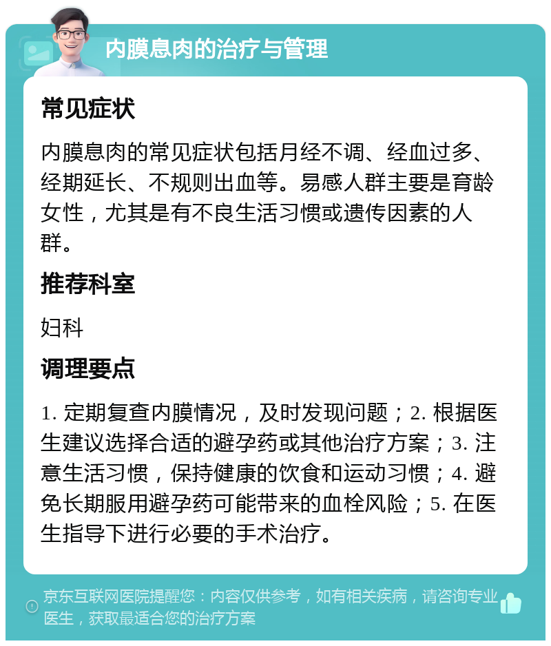 内膜息肉的治疗与管理 常见症状 内膜息肉的常见症状包括月经不调、经血过多、经期延长、不规则出血等。易感人群主要是育龄女性，尤其是有不良生活习惯或遗传因素的人群。 推荐科室 妇科 调理要点 1. 定期复查内膜情况，及时发现问题；2. 根据医生建议选择合适的避孕药或其他治疗方案；3. 注意生活习惯，保持健康的饮食和运动习惯；4. 避免长期服用避孕药可能带来的血栓风险；5. 在医生指导下进行必要的手术治疗。