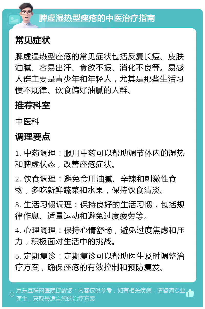 脾虚湿热型痤疮的中医治疗指南 常见症状 脾虚湿热型痤疮的常见症状包括反复长痘、皮肤油腻、容易出汗、食欲不振、消化不良等。易感人群主要是青少年和年轻人，尤其是那些生活习惯不规律、饮食偏好油腻的人群。 推荐科室 中医科 调理要点 1. 中药调理：服用中药可以帮助调节体内的湿热和脾虚状态，改善痤疮症状。 2. 饮食调理：避免食用油腻、辛辣和刺激性食物，多吃新鲜蔬菜和水果，保持饮食清淡。 3. 生活习惯调理：保持良好的生活习惯，包括规律作息、适量运动和避免过度疲劳等。 4. 心理调理：保持心情舒畅，避免过度焦虑和压力，积极面对生活中的挑战。 5. 定期复诊：定期复诊可以帮助医生及时调整治疗方案，确保痤疮的有效控制和预防复发。