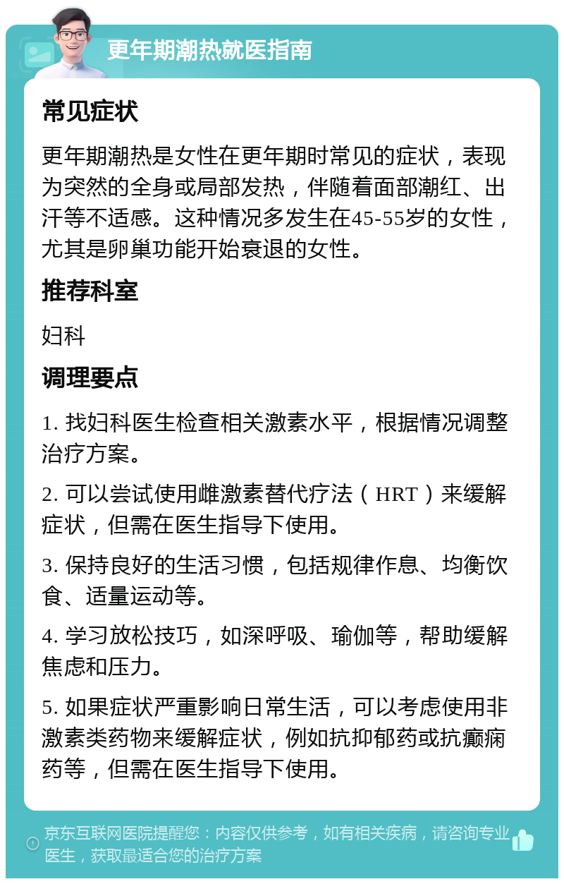 更年期潮热就医指南 常见症状 更年期潮热是女性在更年期时常见的症状，表现为突然的全身或局部发热，伴随着面部潮红、出汗等不适感。这种情况多发生在45-55岁的女性，尤其是卵巢功能开始衰退的女性。 推荐科室 妇科 调理要点 1. 找妇科医生检查相关激素水平，根据情况调整治疗方案。 2. 可以尝试使用雌激素替代疗法（HRT）来缓解症状，但需在医生指导下使用。 3. 保持良好的生活习惯，包括规律作息、均衡饮食、适量运动等。 4. 学习放松技巧，如深呼吸、瑜伽等，帮助缓解焦虑和压力。 5. 如果症状严重影响日常生活，可以考虑使用非激素类药物来缓解症状，例如抗抑郁药或抗癫痫药等，但需在医生指导下使用。