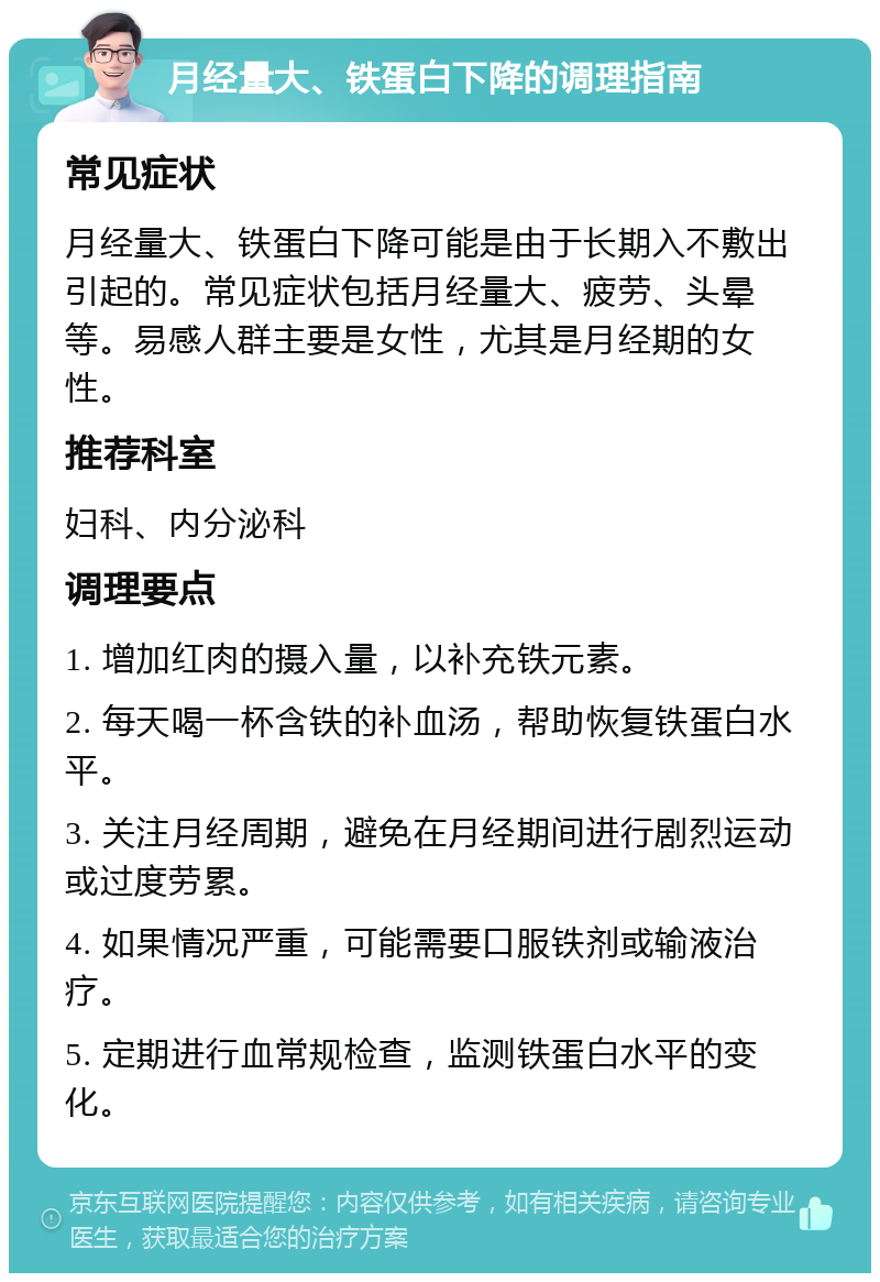 月经量大、铁蛋白下降的调理指南 常见症状 月经量大、铁蛋白下降可能是由于长期入不敷出引起的。常见症状包括月经量大、疲劳、头晕等。易感人群主要是女性，尤其是月经期的女性。 推荐科室 妇科、内分泌科 调理要点 1. 增加红肉的摄入量，以补充铁元素。 2. 每天喝一杯含铁的补血汤，帮助恢复铁蛋白水平。 3. 关注月经周期，避免在月经期间进行剧烈运动或过度劳累。 4. 如果情况严重，可能需要口服铁剂或输液治疗。 5. 定期进行血常规检查，监测铁蛋白水平的变化。