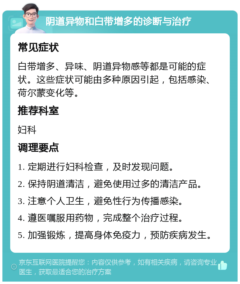 阴道异物和白带增多的诊断与治疗 常见症状 白带增多、异味、阴道异物感等都是可能的症状。这些症状可能由多种原因引起，包括感染、荷尔蒙变化等。 推荐科室 妇科 调理要点 1. 定期进行妇科检查，及时发现问题。 2. 保持阴道清洁，避免使用过多的清洁产品。 3. 注意个人卫生，避免性行为传播感染。 4. 遵医嘱服用药物，完成整个治疗过程。 5. 加强锻炼，提高身体免疫力，预防疾病发生。